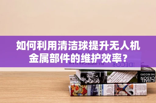 如何利用清洁球提升无人机金属部件的维护效率？