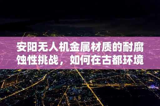 安阳无人机金属材质的耐腐蚀性挑战，如何在古都环境中保持飞行器性能？