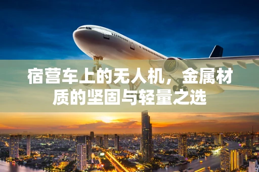 宿营车上的无人机，金属材质的坚固与轻量之选