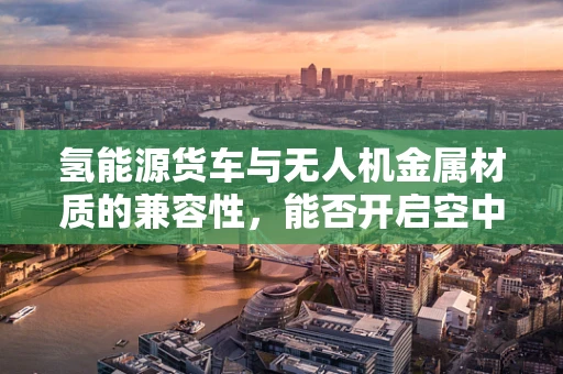 氢能源货车与无人机金属材质的兼容性，能否开启空中物流新纪元？