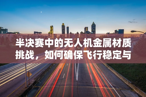 半决赛中的无人机金属材质挑战，如何确保飞行稳定与安全？