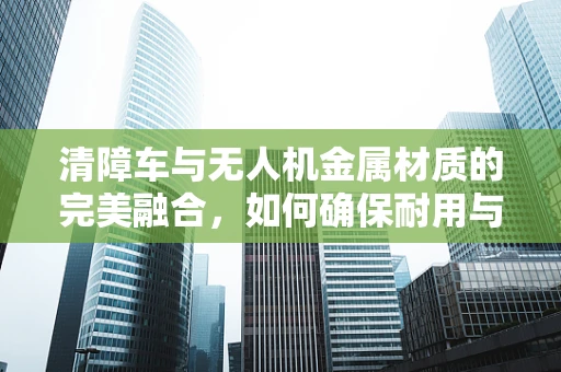清障车与无人机金属材质的完美融合，如何确保耐用与安全？