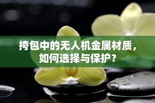 挎包中的无人机金属材质，如何选择与保护？
