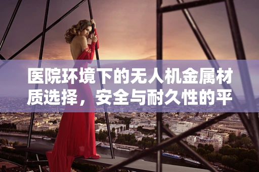 医院环境下的无人机金属材质选择，安全与耐久性的平衡挑战？