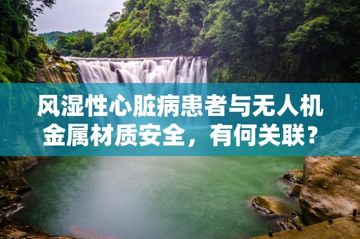风湿性心脏病患者与无人机金属材质安全，有何关联？