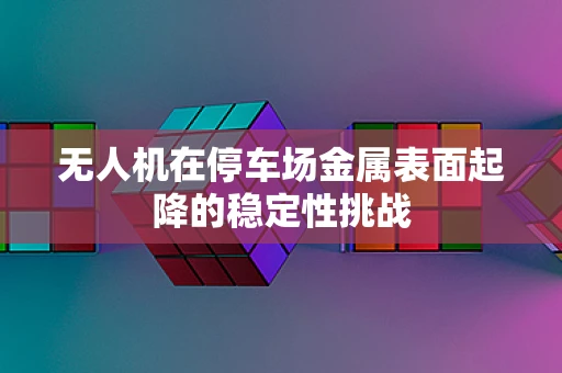 无人机在停车场金属表面起降的稳定性挑战