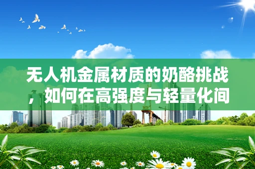 无人机金属材质的奶酪挑战，如何在高强度与轻量化间找到平衡？