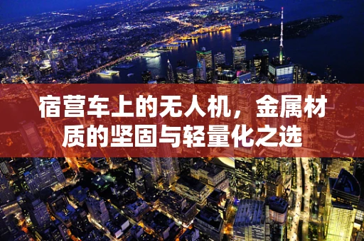 宿营车上的无人机，金属材质的坚固与轻量化之选