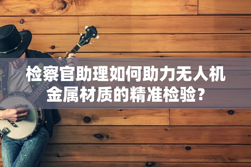 检察官助理如何助力无人机金属材质的精准检验？