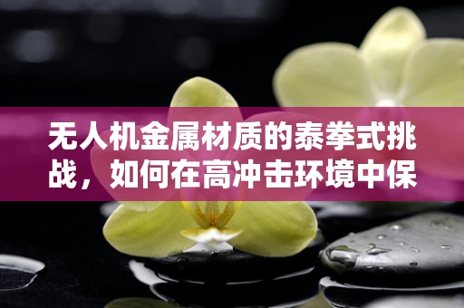 无人机金属材质的泰拳式挑战，如何在高冲击环境中保持结构完整性？