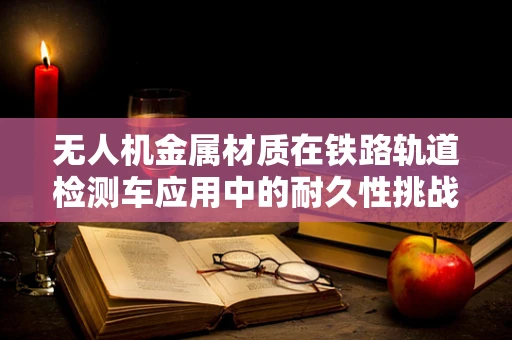 无人机金属材质在铁路轨道检测车应用中的耐久性挑战