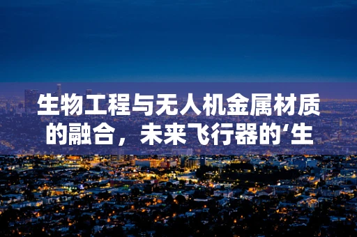 生物工程与无人机金属材质的融合，未来飞行器的‘生命’之选？