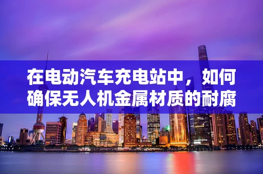 在电动汽车充电站中，如何确保无人机金属材质的耐腐蚀性？