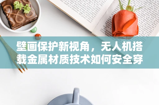 壁画保护新视角，无人机搭载金属材质技术如何安全穿越古迹？