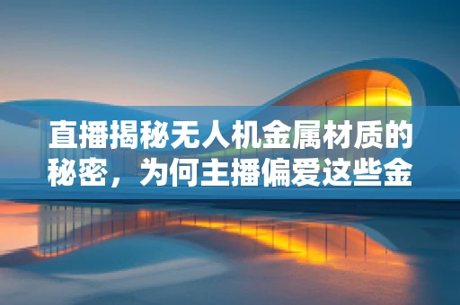 直播揭秘无人机金属材质的秘密，为何主播偏爱这些金属？