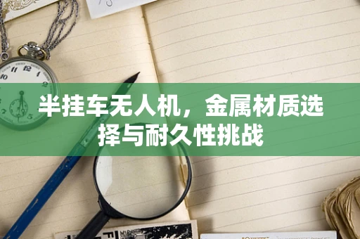 半挂车无人机，金属材质选择与耐久性挑战