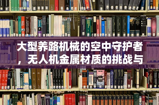 大型养路机械的空中守护者，无人机金属材质的挑战与机遇？