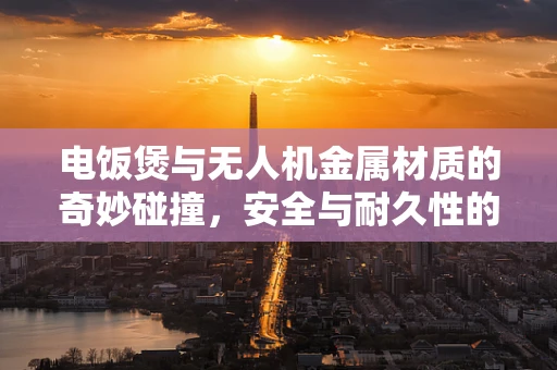 电饭煲与无人机金属材质的奇妙碰撞，安全与耐久性的双重考量