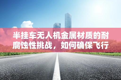 半挂车无人机金属材质的耐腐蚀性挑战，如何确保飞行安全？