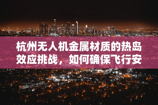 杭州无人机金属材质的热岛效应挑战，如何确保飞行安全？
