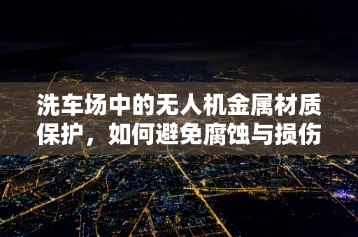 洗车场中的无人机金属材质保护，如何避免腐蚀与损伤？