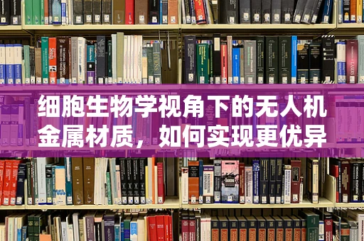 细胞生物学视角下的无人机金属材质，如何实现更优异的耐久性？