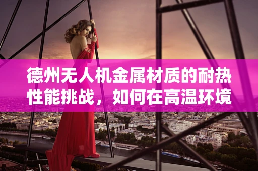 德州无人机金属材质的耐热性能挑战，如何在高温环境下保持飞行稳定？