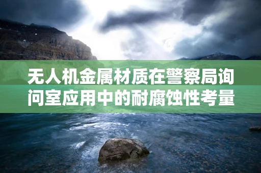 无人机金属材质在警察局询问室应用中的耐腐蚀性考量
