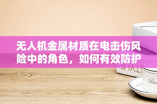 无人机金属材质在电击伤风险中的角色，如何有效防护？