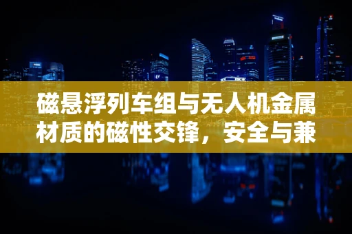 磁悬浮列车组与无人机金属材质的磁性交锋，安全与兼容性的挑战？