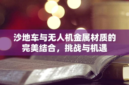 沙地车与无人机金属材质的完美结合，挑战与机遇