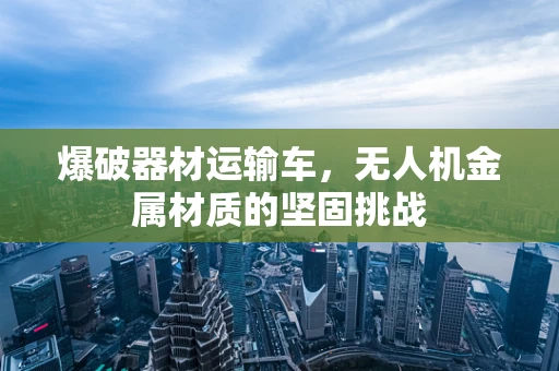 爆破器材运输车，无人机金属材质的坚固挑战