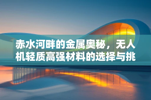 赤水河畔的金属奥秘，无人机轻质高强材料的选择与挑战