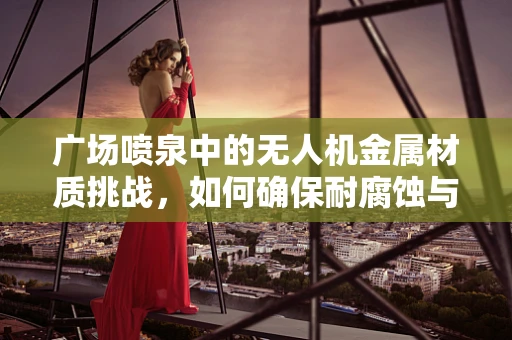 广场喷泉中的无人机金属材质挑战，如何确保耐腐蚀与轻量化？
