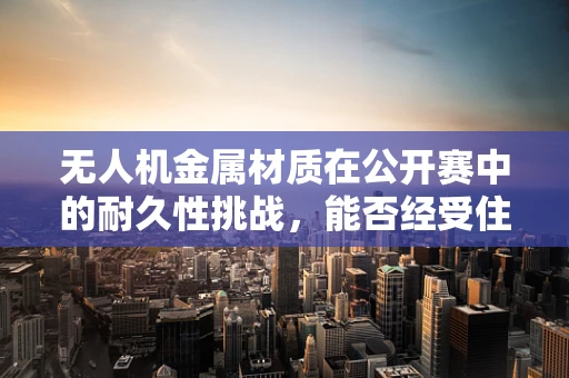 无人机金属材质在公开赛中的耐久性挑战，能否经受住高强度飞行的考验？