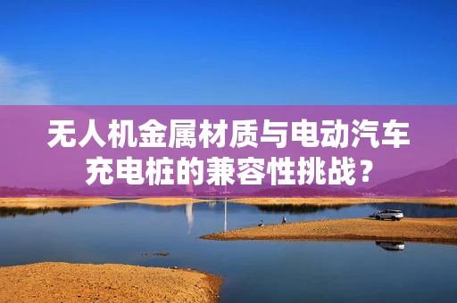 无人机金属材质与电动汽车充电桩的兼容性挑战？