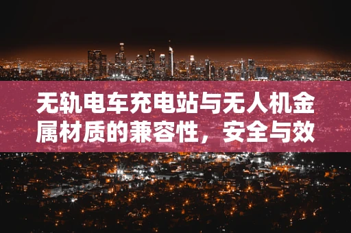 无轨电车充电站与无人机金属材质的兼容性，安全与效率的平衡点何在？