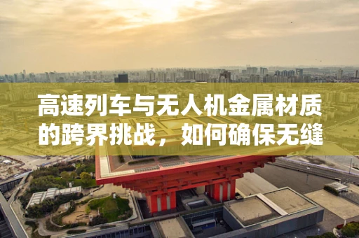 高速列车与无人机金属材质的跨界挑战，如何确保无缝对接的坚固与轻量化？