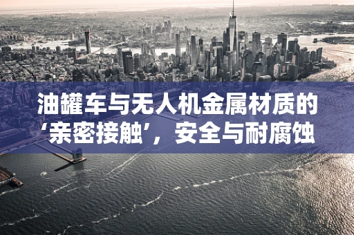 油罐车与无人机金属材质的‘亲密接触’，安全与耐腐蚀的双重考验