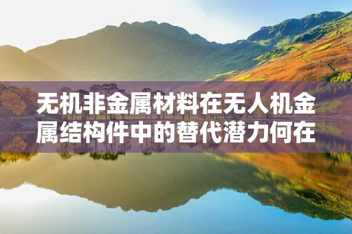 无机非金属材料在无人机金属结构件中的替代潜力何在？