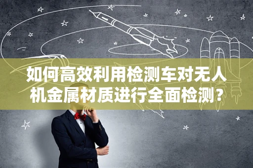 如何高效利用检测车对无人机金属材质进行全面检测？