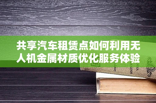 共享汽车租赁点如何利用无人机金属材质优化服务体验？