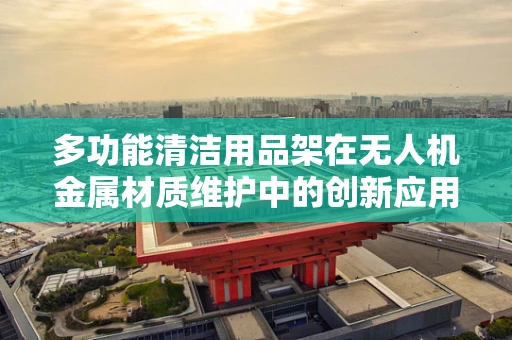 多功能清洁用品架在无人机金属材质维护中的创新应用？