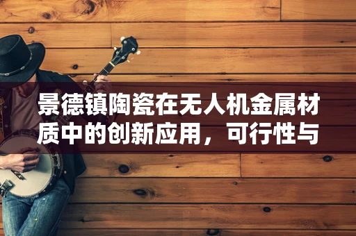 景德镇陶瓷在无人机金属材质中的创新应用，可行性与挑战何在？