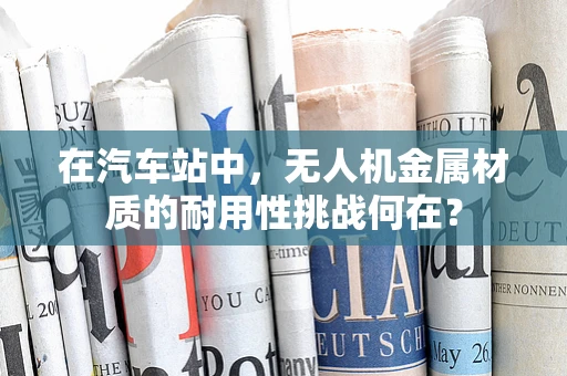 在汽车站中，无人机金属材质的耐用性挑战何在？