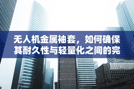 无人机金属袖套，如何确保其耐久性与轻量化之间的完美平衡？