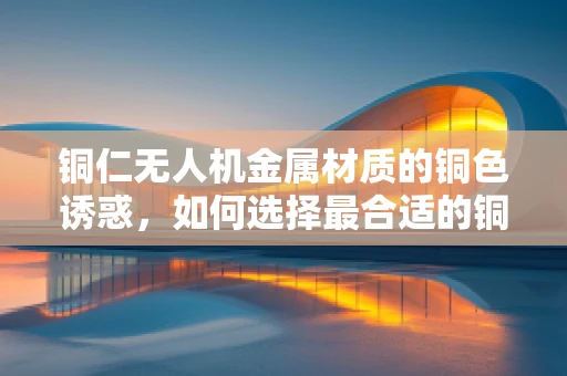 铜仁无人机金属材质的铜色诱惑，如何选择最合适的铜合金？