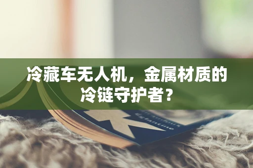 冷藏车无人机，金属材质的冷链守护者？