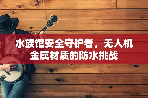 水族馆安全守护者，无人机金属材质的防水挑战