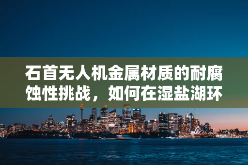 石首无人机金属材质的耐腐蚀性挑战，如何在湿盐湖环境中保持飞行稳定？